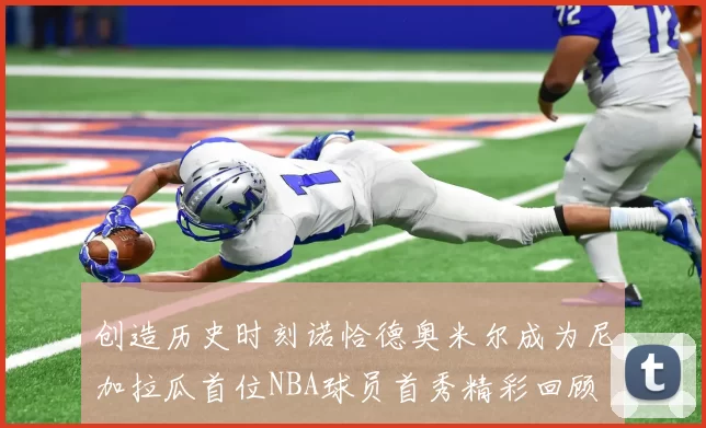 创造历史时刻诺恰德奥米尔成为尼加拉瓜首位NBA球员首秀精彩回顾