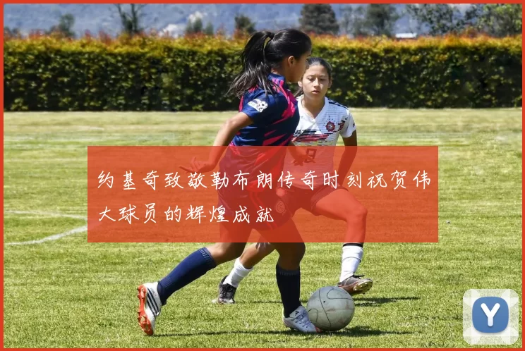 约基奇致敬勒布朗传奇时刻祝贺伟大球员的辉煌成就