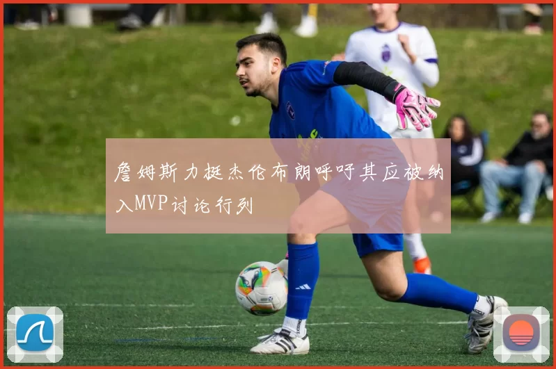 詹姆斯力挺杰伦布朗呼吁其应被纳入MVP讨论行列