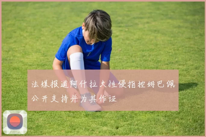 法媒报道阿什拉夫性侵指控姆巴佩公开支持并为其作证