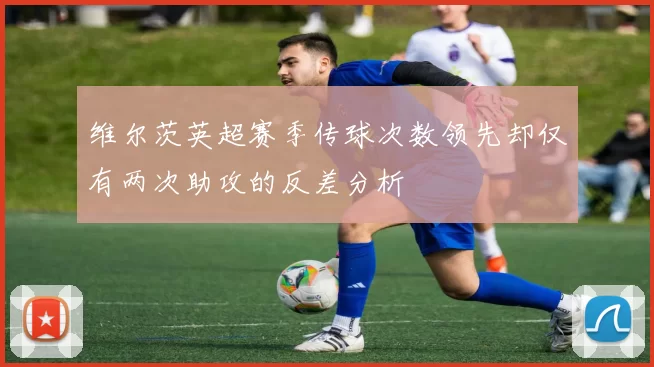 维尔茨英超赛季传球次数领先却仅有两次助攻的反差分析