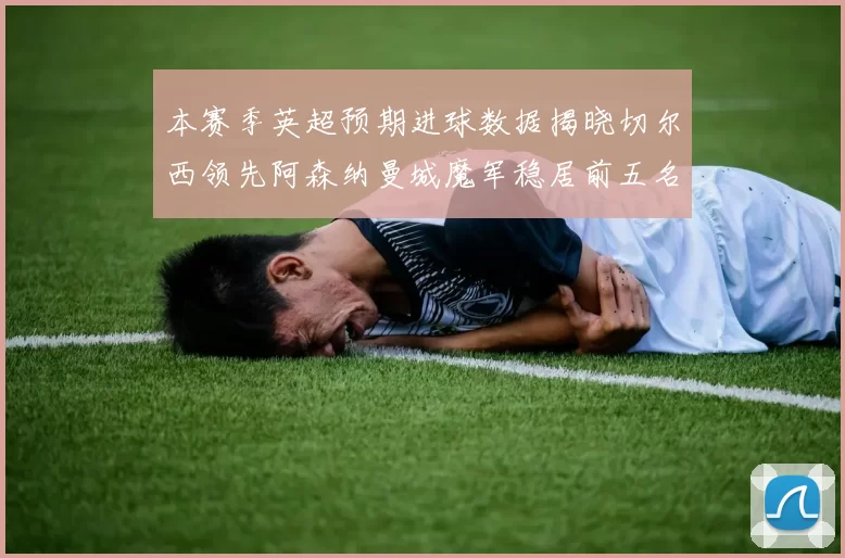 本赛季英超预期进球数据揭晓切尔西领先阿森纳曼城魔军稳居前五名