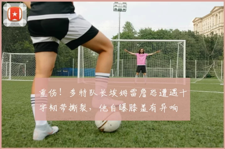 重伤！多特队长埃姆雷詹恐遭遇十字韧带撕裂，他自曝膝盖有异响