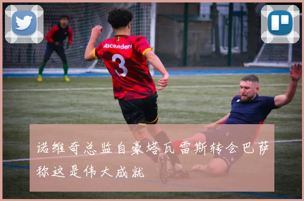 诺维奇总监自豪塔瓦雷斯转会巴萨称这是伟大成就