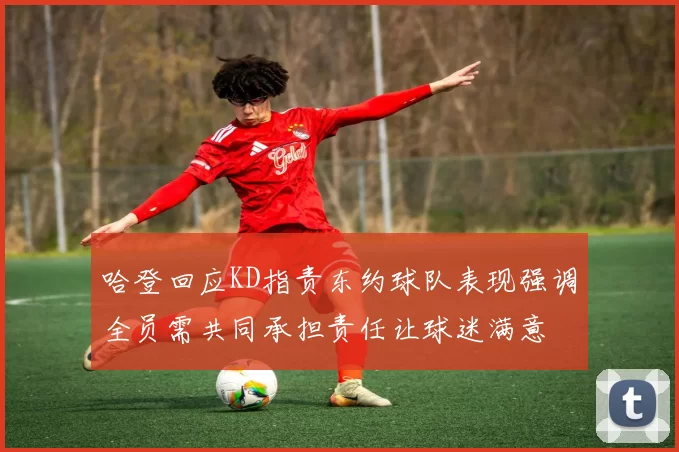 哈登回应KD指责东约球队表现强调全员需共同承担责任让球迷满意