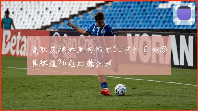 曼联庆祝加里内维尔51岁生日回顾其辉煌26冠红魔生涯