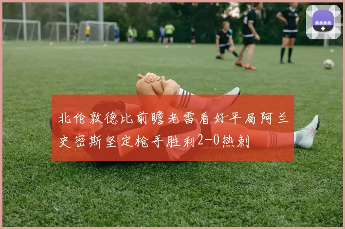 北伦敦德比前瞻老雷看好平局阿兰史密斯坚定枪手胜利2-0热刺