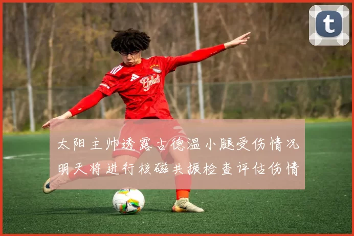 太阳主帅透露古德温小腿受伤情况明天将进行核磁共振检查评估伤情