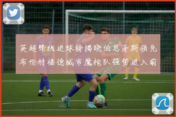 英超锋线进球榜揭晓伯恩茅斯领先布伦特福德城市魔枪队强势进入前六