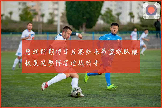 詹姆斯期待季后赛归来希望球队能恢复完整阵容迎战对手