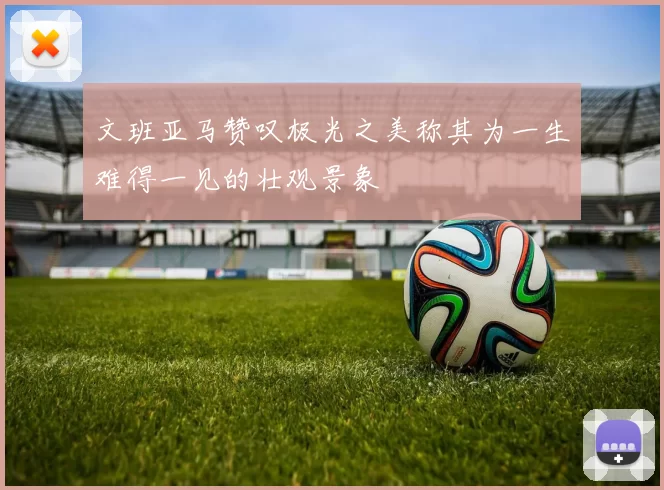 文班亚马赞叹极光之美称其为一生难得一见的壮观景象