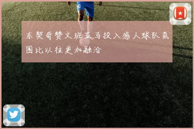 东契奇赞文班亚马投入感人球队氛围比以往更加融洽