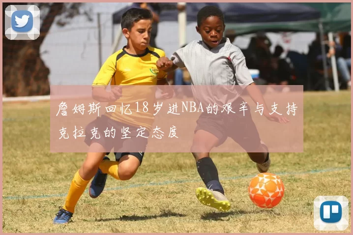 詹姆斯回忆18岁进NBA的艰辛与支持克拉克的坚定态度