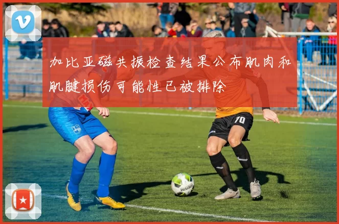 加比亚磁共振检查结果公布肌肉和肌腱损伤可能性已被排除