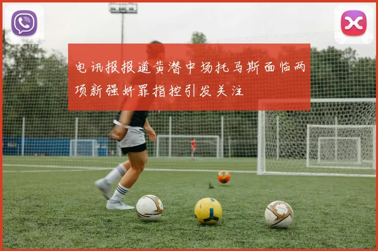 电讯报报道黄潜中场托马斯面临两项新强奸罪指控引发关注