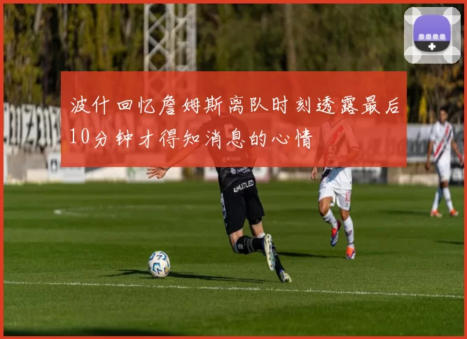 波什回忆詹姆斯离队时刻透露最后10分钟才得知消息的心情