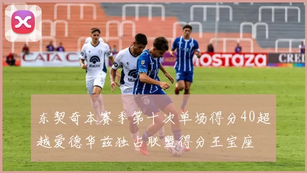 东契奇本赛季第十次单场得分40超越爱德华兹独占联盟得分王宝座
