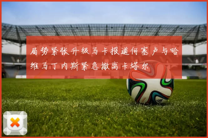 局势紧张升级马卡报道何塞卢与哈维马丁内斯紧急撤离卡塔尔