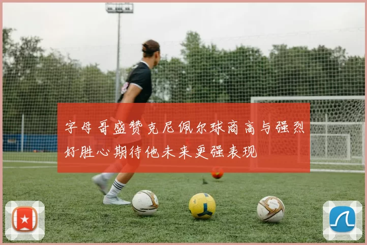 字母哥盛赞克尼佩尔球商高与强烈好胜心期待他未来更强表现