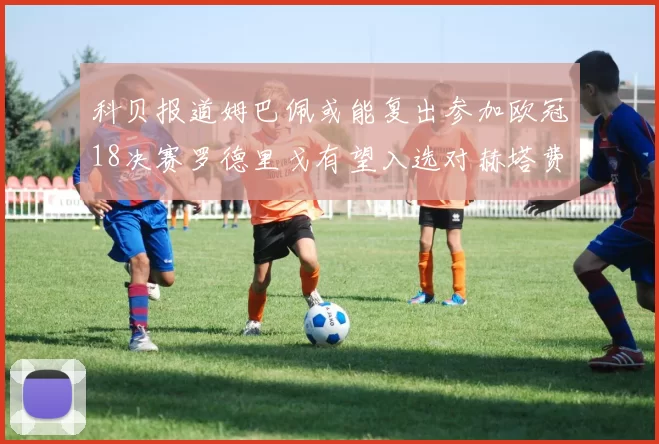 科贝报道姆巴佩或能复出参加欧冠18决赛罗德里戈有望入选对赫塔费大名单