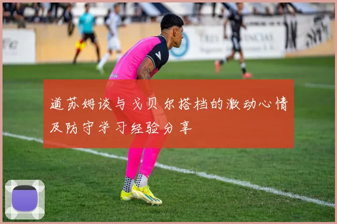 道苏姆谈与戈贝尔搭档的激动心情及防守学习经验分享
