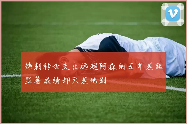 热刺转会支出远超阿森纳五年差距显著成绩却天差地别