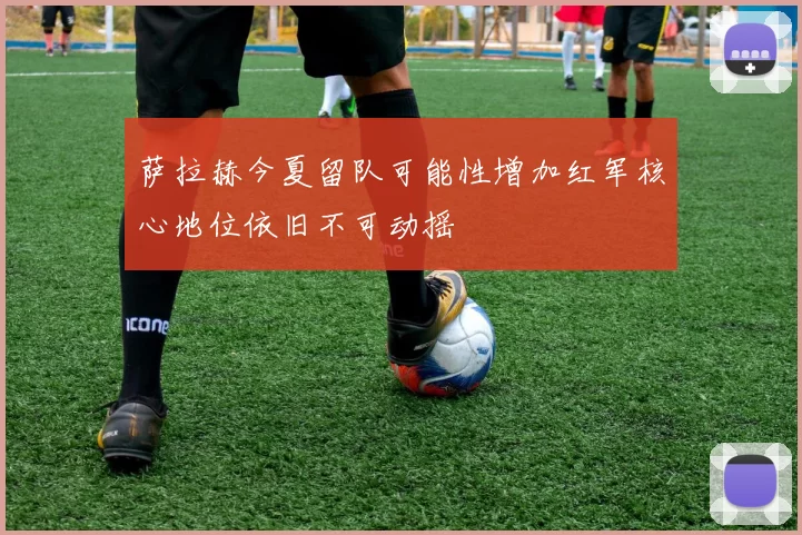 萨拉赫今夏留队可能性增加红军核心地位依旧不可动摇