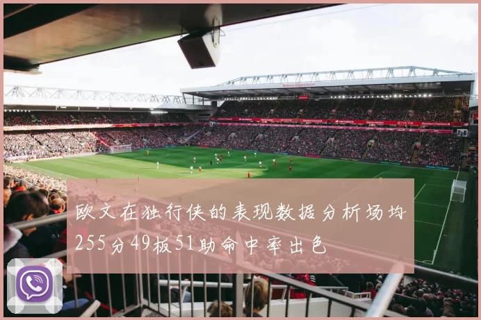 欧文在独行侠的表现数据分析场均255分49板51助命中率出色