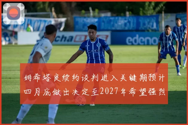 姆希塔良续约谈判进入关键期预计四月底做出决定至2027年希望强烈